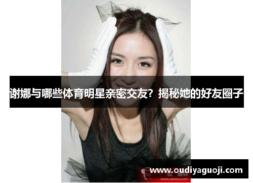 谢娜与哪些体育明星亲密交友？揭秘她的好友圈子